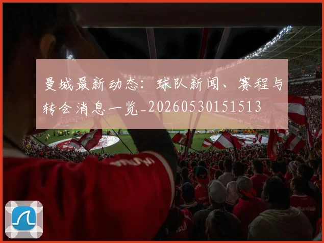 曼城最新动态:球队新闻、赛程与转会消息一览_20260530151513