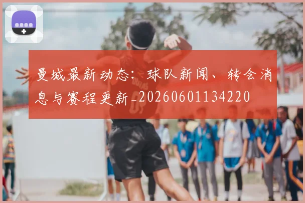 曼城最新动态：球队新闻、转会消息与赛程更新_20260601134220