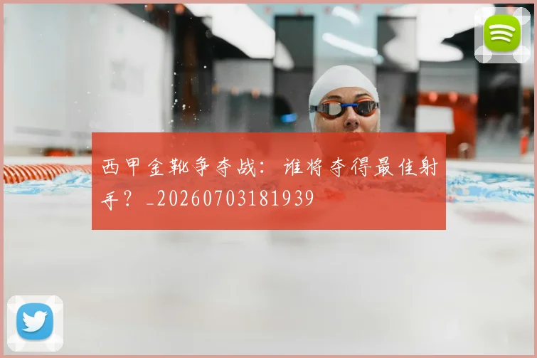 西甲金靴争夺战：谁将夺得最佳射手？_20260703181939