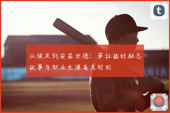 从埃及到安菲尔德:萨拉赫的励志故事与职业生涯高光时刻